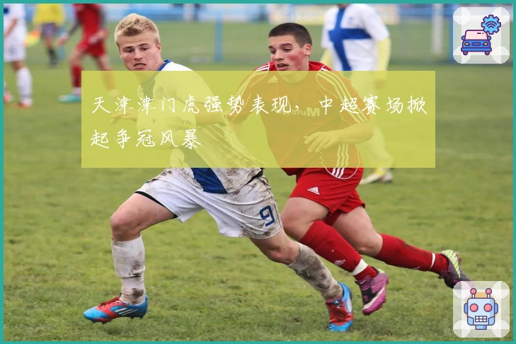天津津门虎强势表现,中超赛场掀起争冠风暴