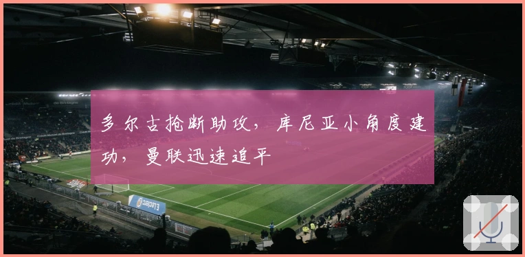 多尔古抢断助攻，库尼亚小角度建功，曼联迅速追平