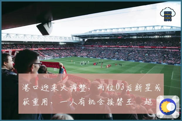 港口迎来大调整，两位03后新星或获重用，一人有机会接替王燊超