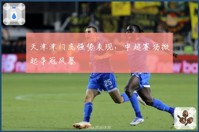 天津津门虎强势表现，中超赛场掀起争冠风暴