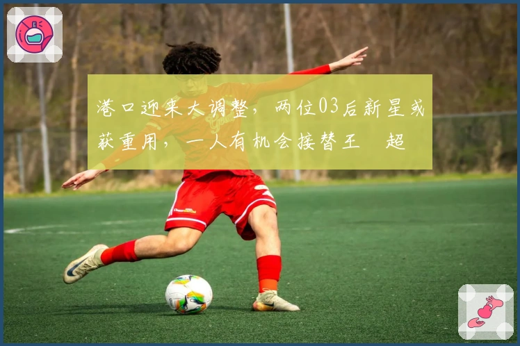 港口迎来大调整，两位03后新星或获重用，一人有机会接替王燊超