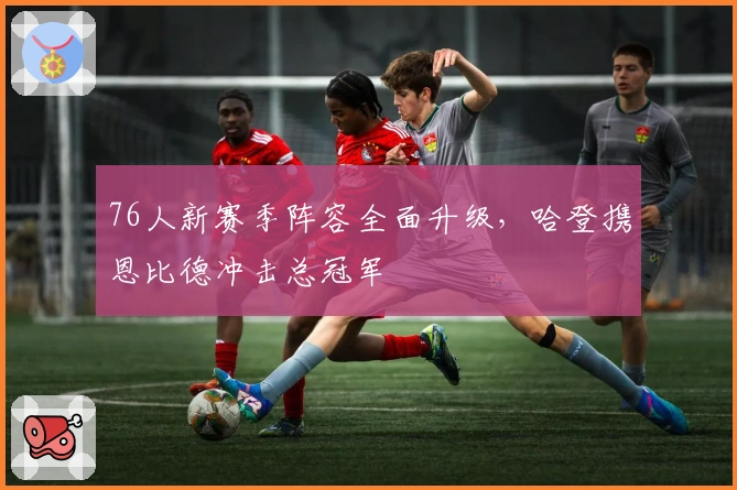 76人新赛季阵容全面升级,哈登携恩比德冲击总冠军